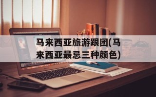 马来西亚旅游跟团(马来西亚最忌三种颜色)