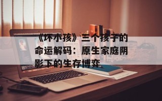 《坏小孩》三个孩子的命运解码：原生家庭阴影下的生存博弈