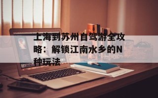 上海到苏州自驾游全攻略：解锁江南水乡的N种玩法