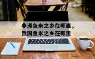 非洲鱼米之乡在哪里，我国鱼米之乡在哪里