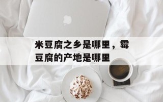 米豆腐之乡是哪里，霉豆腐的产地是哪里