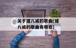 关于猪八戒的歌曲(猪八戒的歌曲有哪些)