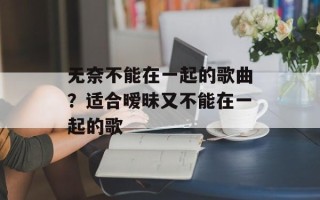 无奈不能在一起的歌曲？适合暧昧又不能在一起的歌