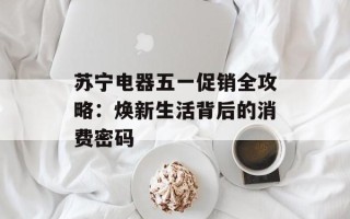 苏宁电器五一促销全攻略：焕新生活背后的消费密码