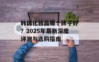韩国化妆品哪个牌子好？2025年最新深度评测与选购指南