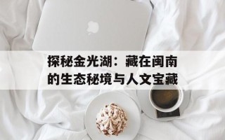探秘金光湖：藏在闽南的生态秘境与人文宝藏