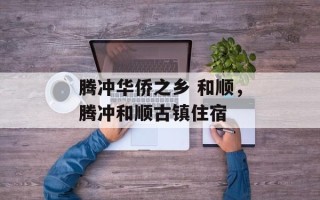 腾冲华侨之乡 和顺，腾冲和顺古镇住宿