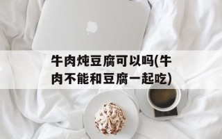 牛肉炖豆腐可以吗(牛肉不能和豆腐一起吃)