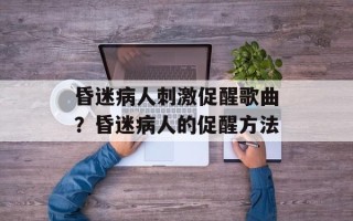 昏迷病人刺激促醒歌曲？昏迷病人的促醒方法