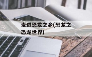 走进恐龙之乡(恐龙之恐龙世界)