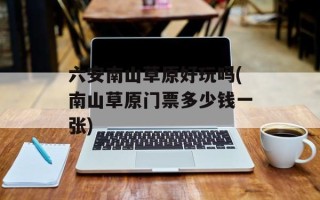 六安南山草原好玩吗(南山草原门票多少钱一张)