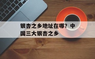 银杏之乡地址在哪？中国三大银杏之乡