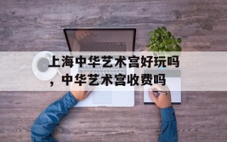 上海中华艺术宫好玩吗，中华艺术宫收费吗