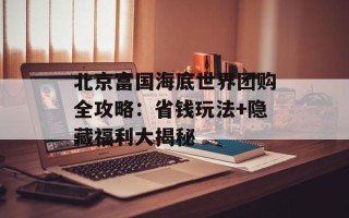北京富国海底世界团购全攻略：省钱玩法+隐藏福利大揭秘