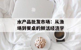 水产品批发市场：从渔场到餐桌的鲜活经济学