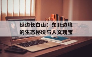 延边长白山：东北边境的生态秘境与人文瑰宝