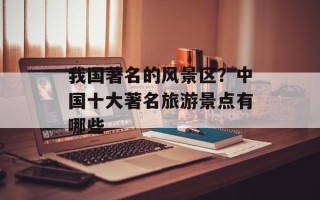 我国著名的风景区？中国十大著名旅游景点有哪些