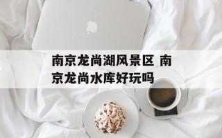南京龙尚湖风景区 南京龙尚水库好玩吗