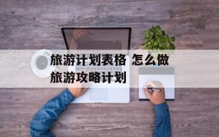 旅游计划表格 怎么做旅游攻略计划