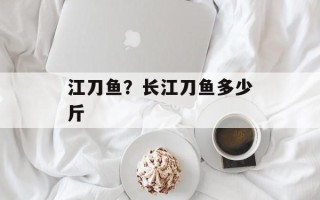 江刀鱼？长江刀鱼多少斤