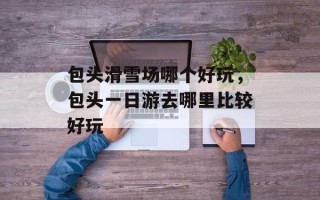 包头滑雪场哪个好玩，包头一日游去哪里比较好玩