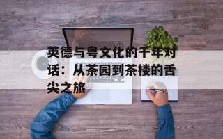 英德与粤文化的千年对话：从茶园到茶楼的舌尖之旅