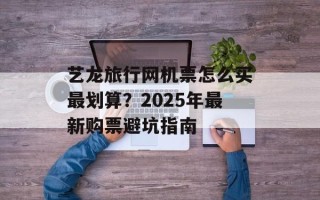艺龙旅行网机票怎么买最划算？2025年最新购票避坑指南