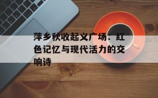 萍乡秋收起义广场：红色记忆与现代活力的交响诗