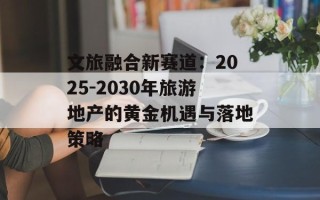 文旅融合新赛道：2025-2030年旅游地产的黄金机遇与落地策略
