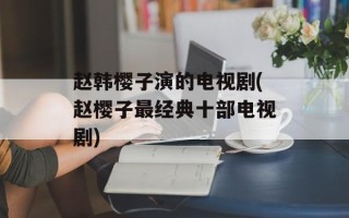 赵韩樱子演的电视剧(赵樱子最经典十部电视剧)