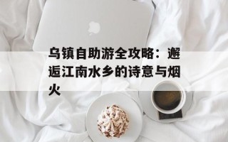 乌镇自助游全攻略：邂逅江南水乡的诗意与烟火