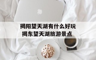 揭阳望天湖有什么好玩 揭东望天湖旅游景点
