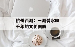 杭州西湖：一湖碧水映千年的文化图腾