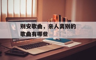 别安歌曲，亲人离别的歌曲有哪些