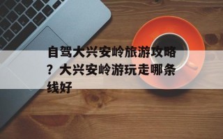 自驾大兴安岭旅游攻略？大兴安岭游玩走哪条线好