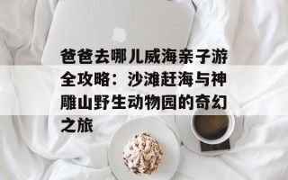 爸爸去哪儿威海亲子游全攻略：沙滩赶海与神雕山野生动物园的奇幻之旅