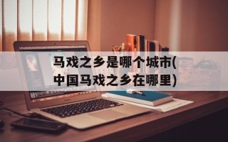马戏之乡是哪个城市(中国马戏之乡在哪里)