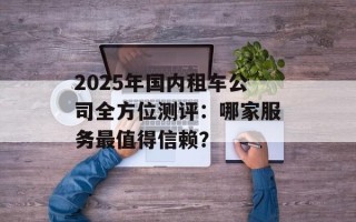 2025年国内租车公司全方位测评：哪家服务最值得信赖？