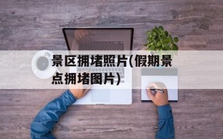 景区拥堵照片(假期景点拥堵图片)