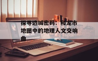 探寻边城密码：和龙市地图中的地理人文交响曲