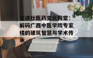 走进壮医药文化殿堂：解码广西中医学院专家楼的建筑智慧与学术传承