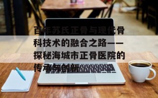 百年苏氏正骨与现代骨科技术的融合之路——探秘海城市正骨医院的传承与创新