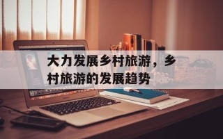 大力发展乡村旅游，乡村旅游的发展趋势