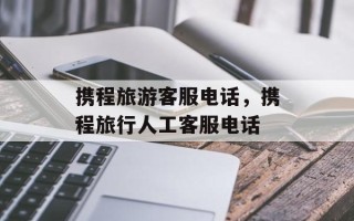 携程旅游客服电话，携程旅行人工客服电话