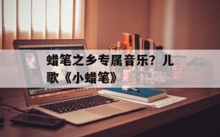 蜡笔之乡专属音乐？儿歌《小蜡笔》
