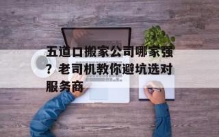 五道口搬家公司哪家强？老司机教你避坑选对服务商