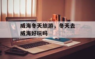 威海冬天旅游，冬天去威海好玩吗