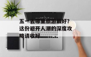 五一去哪里旅游最好？这份避开人潮的深度攻略请收好