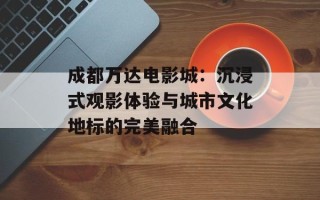 成都万达电影城：沉浸式观影体验与城市文化地标的完美融合