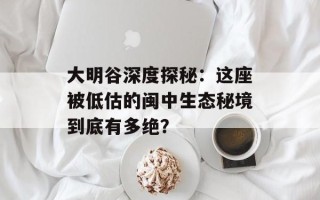大明谷深度探秘：这座被低估的闽中生态秘境到底有多绝？